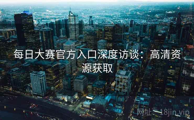 每日大赛官方入口深度访谈：高清资源获取
