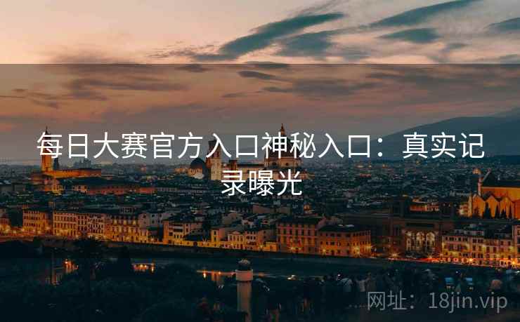 每日大赛官方入口神秘入口：真实记录曝光