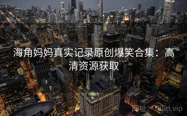 海角妈妈真实记录原创爆笑合集:高清资源获取