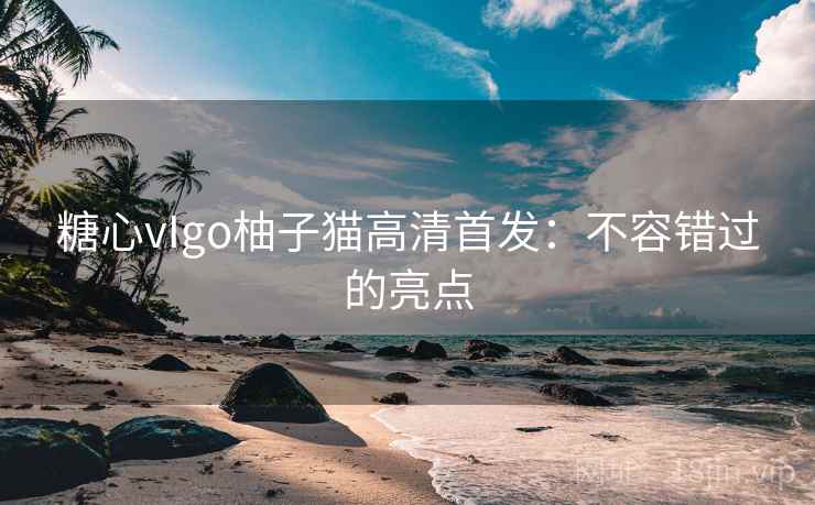 糖心vIgo柚子猫高清首发:不容错过的亮点 第1张 糖心vIgo柚子猫高清首发:不容错过的亮点 第1张