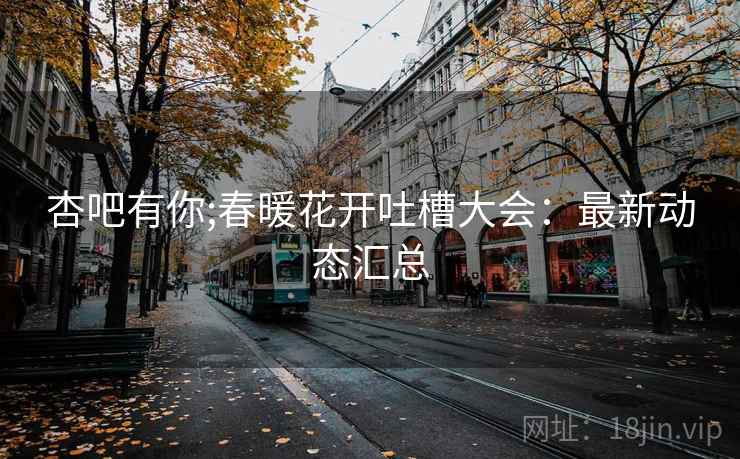 杏吧有你;春暖花开吐槽大会:最新动态汇总
