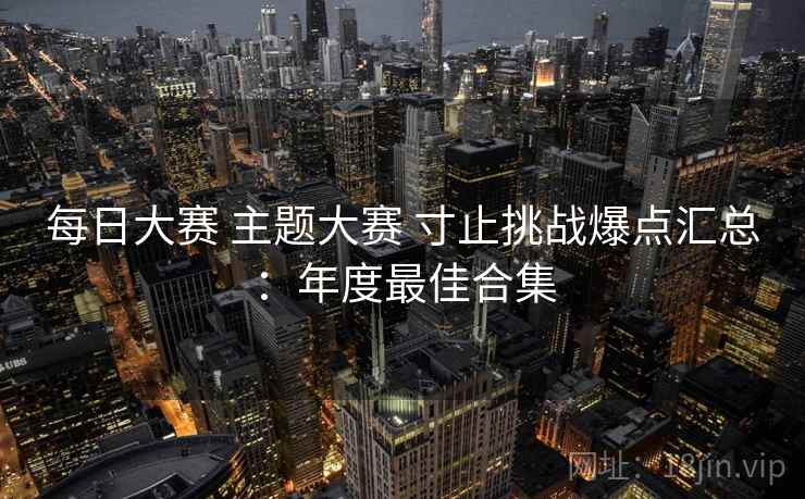 每日大赛 主题大赛 寸止挑战爆点汇总:年度最佳合集