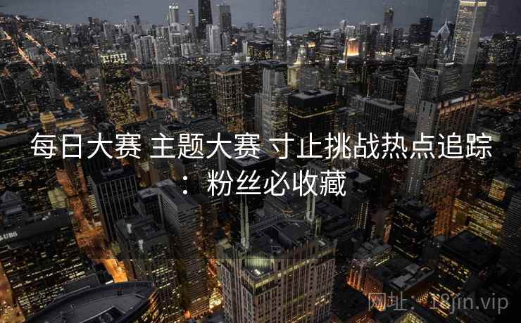 每日大赛 主题大赛 寸止挑战热点追踪:粉丝必收藏