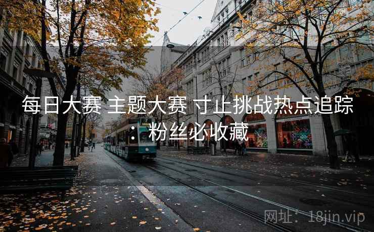 每日大赛 主题大赛 寸止挑战热点追踪:粉丝必收藏