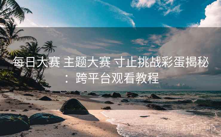 每日大赛 主题大赛 寸止挑战彩蛋揭秘:跨平台观看教程