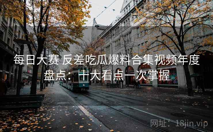 每日大赛 反差吃瓜爆料合集视频年度盘点:十大看点一次掌握